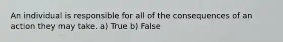 An individual is responsible for all of the consequences of an action they may take. a) True b) False