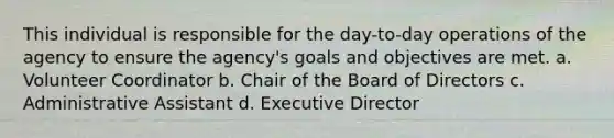 This individual is responsible for the day-to-day operations of the agency to ensure the agency's goals and objectives are met. a. Volunteer Coordinator b. Chair of the Board of Directors c. Administrative Assistant d. Executive Director