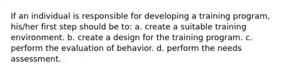 If an individual is responsible for developing a training program, his/her first step should be to: a. create a suitable training environment. b. create a design for the training program. c. perform the evaluation of behavior. d. perform the needs assessment.