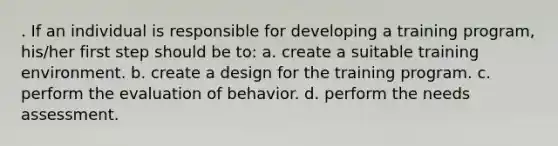 . If an individual is responsible for developing a training program, his/her first step should be to: a. create a suitable training environment. b. create a design for the training program. c. perform the evaluation of behavior. d. perform the needs assessment.