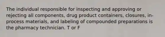 The individual responsible for inspecting and approving or rejecting all components, drug product containers, closures, in-process materials, and labeling of compounded preparations is the pharmacy technician. T or F