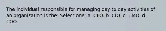 The individual responsible for managing day to day activities of an organization is the: Select one: a. CFO. b. CIO. c. CMO. d. COO.