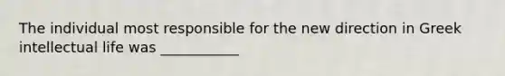 The individual most responsible for the new direction in Greek intellectual life was ___________