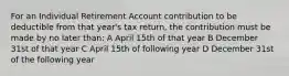 For an Individual Retirement Account contribution to be deductible from that year's tax return, the contribution must be made by no later than: A April 15th of that year B December 31st of that year C April 15th of following year D December 31st of the following year