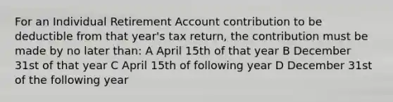 For an Individual Retirement Account contribution to be deductible from that year's tax return, the contribution must be made by no later than: A April 15th of that year B December 31st of that year C April 15th of following year D December 31st of the following year