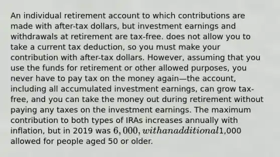 An individual retirement account to which contributions are made with after-tax dollars, but investment earnings and withdrawals at retirement are tax-free. does not allow you to take a current tax deduction, so you must make your contribution with after-tax dollars. However, assuming that you use the funds for retirement or other allowed purposes, you never have to pay tax on the money again—the account, including all accumulated investment earnings, can grow tax-free, and you can take the money out during retirement without paying any taxes on the investment earnings. The maximum contribution to both types of IRAs increases annually with inflation, but in 2019 was 6,000, with an additional1,000 allowed for people aged 50 or older.