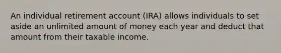 An individual retirement account (IRA) allows individuals to set aside an unlimited amount of money each year and deduct that amount from their taxable income.​