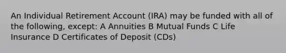 An Individual Retirement Account (IRA) may be funded with all of the following, except: A Annuities B Mutual Funds C Life Insurance D Certificates of Deposit (CDs)