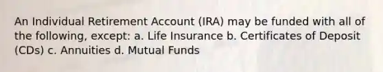 An Individual Retirement Account (IRA) may be funded with all of the following, except: a. Life Insurance b. Certificates of Deposit (CDs) c. Annuities d. Mutual Funds