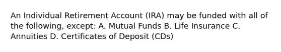 An Individual Retirement Account (IRA) may be funded with all of the following, except: A. Mutual Funds B. Life Insurance C. Annuities D. Certificates of Deposit (CDs)