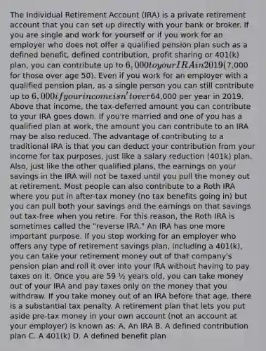 The Individual Retirement Account (IRA) is a private retirement account that you can set up directly with your bank or broker. If you are single and work for yourself or if you work for an employer who does not offer a qualified pension plan such as a defined benefit, defined contribution, profit sharing or 401(k) plan, you can contribute up to 6,000 to your IRA in 2019 (7,000 for those over age 50). Even if you work for an employer with a qualified pension plan, as a single person you can still contribute up to 6,000 if your income isn't over64,000 per year in 2019. Above that income, the tax-deferred amount you can contribute to your IRA goes down. If you're married and one of you has a qualified plan at work, the amount you can contribute to an IRA may be also reduced. The advantage of contributing to a traditional IRA is that you can deduct your contribution from your income for tax purposes, just like a salary reduction (401k) plan. Also, just like the other qualified plans, the earnings on your savings in the IRA will not be taxed until you pull the money out at retirement. Most people can also contribute to a Roth IRA where you put in after-tax money (no tax benefits going in) but you can pull both your savings and the earnings on that savings out tax-free when you retire. For this reason, the Roth IRA is sometimes called the "reverse IRA." An IRA has one more important purpose. If you stop working for an employer who offers any type of retirement savings plan, including a 401(k), you can take your retirement money out of that company's pension plan and roll it over into your IRA without having to pay taxes on it. Once you are 59 ½ years old, you can take money out of your IRA and pay taxes only on the money that you withdraw. If you take money out of an IRA before that age, there is a substantial tax penalty. A retirement plan that lets you put aside pre-tax money in your own account (not an account at your employer) is known as: A. An IRA B. A defined contribution plan C. A 401(k) D. A defined benefit plan