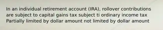 In an individual retirement account (IRA), rollover contributions are subject to capital gains tax subject ti ordinary income tax Partially limited by dollar amount not limited by dollar amount