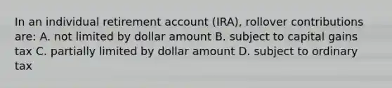 In an individual retirement account (IRA), rollover contributions are: A. not limited by dollar amount B. subject to capital gains tax C. partially limited by dollar amount D. subject to ordinary tax