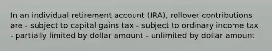 In an individual retirement account (IRA), rollover contributions are - subject to capital gains tax - subject to ordinary income tax - partially limited by dollar amount - unlimited by dollar amount