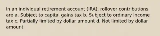 In an individual retirement account (IRA), rollover contributions are a. Subject to capital gains tax b. Subject to ordinary income tax c. Partially limited by dollar amount d. Not limited by dollar amount