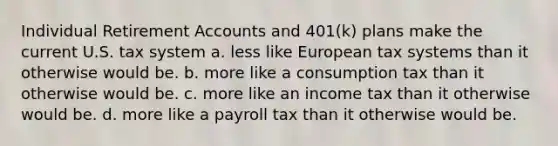 Individual Retirement Accounts and 401(k) plans make the current U.S. tax system a. less like European tax systems than it otherwise would be. b. more like a consumption tax than it otherwise would be. c. more like an income tax than it otherwise would be. d. more like a payroll tax than it otherwise would be.