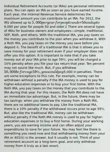 Individual Retirement Accounts (or IRAs) are personal retirement plans. You can open an IRA as soon as you have earned income. Each year, the Internal Revenue Service determines the maximum amount you can contribute to an IRA. For 2012, the IRS allowed up to 5,000 per year for people under 50 and up to6,000 per year for people 50 and older.1 There are several types of IRAs for business owners and employees—simple, traditional, SEP, Roth, and others. With the traditional IRA, you pay taxes on the money you contribute to the plan when you withdraw it. With a Roth IRA, you pay taxes on the money you save before you deposit it. The benefit of a traditional IRA is that it allows you to save money for your retirement even if your employer does not offer you this option. It is important to note that if you take money out of your IRA prior to age 59½, you will be charged a 10% penalty when you file your tax return that year. Ten percent may not sound like much. But, if you withdrew 50,000 before age 59½, you would pay5,000 in penalties. There are some exceptions to this rule. For example, money can be withdrawn without a penalty if the IRA money is used to pay for higher-education expenses or to buy your first home. With the Roth IRA, you pay taxes on the money that you contribute to the IRA during that year. For this reason, the Roth IRA does not have an immediate tax advantage. But, in the future, there may be tax savings: when you withdraw the money from a Roth IRA, there are no additional taxes to pay. Like the traditional IRA, there is a 10% penalty if the withdrawal occurs prior to age 59½. But, also like the traditional IRA, money can be withdrawn without penalty if the Roth IRA money is used to pay for higher-education expenses or to buy a first home. During your working years, you are earning income and can often adjust your expenditures to save for your future. You may feel like there is something you need now and that withdrawing money from your IRA or 401(k) is the answer, but it usually is not. Think of your retirement account as a long-term goal, and only withdraw money from it truly as a last resort.