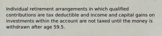 Individual retirement arrangements in which qualified contributions are tax deductible and income and capital gains on investments within the account are not taxed until the money is withdrawn after age 59.5.