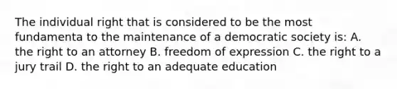 The individual right that is considered to be the most fundamenta to the maintenance of a democratic society is: A. the right to an attorney B. freedom of expression C. the right to a jury trail D. the right to an adequate education