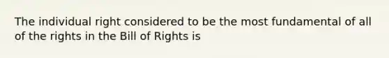 The individual right considered to be the most fundamental of all of the rights in the Bill of Rights is