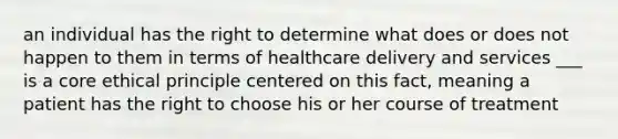 an individual has the right to determine what does or does not happen to them in terms of healthcare delivery and services ___ is a core ethical principle centered on this fact, meaning a patient has the right to choose his or her course of treatment