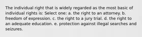 The individual right that is widely regarded as the most basic of individual rights is: Select one: a. the right to an attorney. b. freedom of expression. c. the right to a jury trial. d. the right to an adequate education. e. protection against illegal searches and seizures.