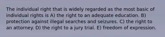 The individual right that is widely regarded as the most basic of individual rights is A) the right to an adequate education. B) protection against illegal searches and seizures. C) the right to an attorney. D) the right to a jury trial. E) freedom of expression.