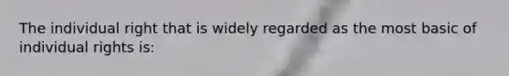 The individual right that is widely regarded as the most basic of individual rights is: