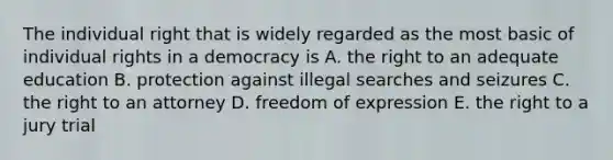 The individual right that is widely regarded as the most basic of individual rights in a democracy is A. the right to an adequate education B. protection against illegal searches and seizures C. the right to an attorney D. freedom of expression E. the right to a jury trial