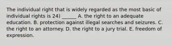 The individual right that is widely regarded as the most basic of individual rights is 24) ______ A. the right to an adequate education. B. protection against illegal searches and seizures. C. the right to an attorney. D. the right to a jury trial. E. freedom of expression.