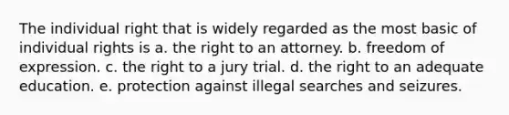 The individual right that is widely regarded as the most basic of individual rights is a. the right to an attorney. b. freedom of expression. c. the right to a jury trial. d. the right to an adequate education. e. protection against illegal searches and seizures.