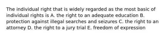 The individual right that is widely regarded as the most basic of individual rights is A. the right to an adequate education B. protection against illegal searches and seizures C. the right to an attorney D. the right to a jury trial E. freedom of expression