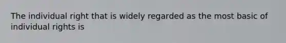 The individual right that is widely regarded as the most basic of individual rights is