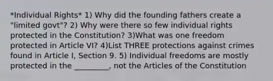 *Individual Rights* 1) Why did the founding fathers create a "limited govt"? 2) Why were there so few individual rights protected in the Constitution? 3)What was one freedom protected in Article VI? 4)List THREE protections against crimes found in Article I, Section 9. 5) Individual freedoms are mostly protected in the _________, not the Articles of the Constitution