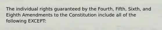 The individual rights guaranteed by the Fourth, Fifth, Sixth, and Eighth Amendments to the Constitution include all of the following EXCEPT: