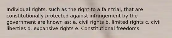 Individual rights, such as the right to a fair trial, that are constitutionally protected against infringement by the government are known as: a. civil rights b. limited rights c. civil liberties d. expansive rights e. Constitutional freedoms