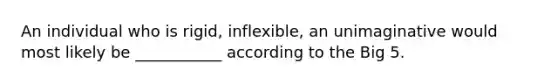 An individual who is rigid, inflexible, an unimaginative would most likely be ___________ according to the Big 5.