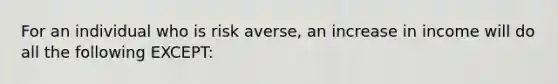 For an individual who is risk averse, an increase in income will do all the following EXCEPT: