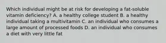 Which individual might be at risk for developing a fat-soluble vitamin deficiency? A. a healthy college student B. a healthy individual taking a multivitamin C. an individual who consumes a large amount of processed foods D. an individual who consumes a diet with very little fat