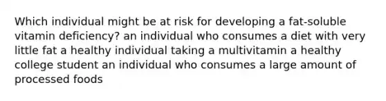 Which individual might be at risk for developing a fat-soluble vitamin deficiency? an individual who consumes a diet with very little fat a healthy individual taking a multivitamin a healthy college student an individual who consumes a large amount of processed foods