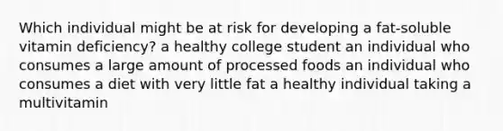 Which individual might be at risk for developing a fat-soluble vitamin deficiency? a healthy college student an individual who consumes a large amount of processed foods an individual who consumes a diet with very little fat a healthy individual taking a multivitamin