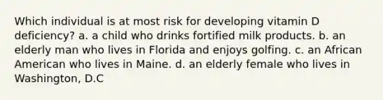 Which individual is at most risk for developing vitamin D deficiency? a. a child who drinks fortified milk products. b. an elderly man who lives in Florida and enjoys golfing. c. an African American who lives in Maine. d. an elderly female who lives in Washington, D.C