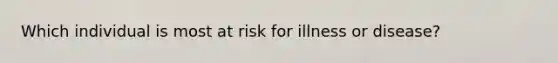 ​Which individual is most at risk for illness or disease?