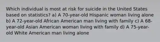 Which individual is most at risk for suicide in the United States based on statistics? a) A 70-year-old Hispanic woman living alone b) A 72-year-old African American man living with family c) A 68-year-old Asian American woman living with family d) A 75-year-old White American man living alone