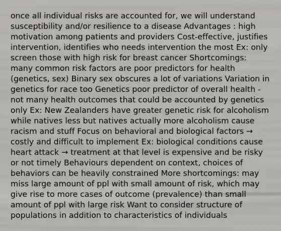 once all individual risks are accounted for, we will understand susceptibility and/or resilience to a disease Advantages : high motivation among patients and providers Cost-effective, justifies intervention, identifies who needs intervention the most Ex: only screen those with high risk for breast cancer Shortcomings: many common risk factors are poor predictors for health (genetics, sex) Binary sex obscures a lot of variations Variation in genetics for race too Genetics poor predictor of overall health - not many health outcomes that could be accounted by genetics only Ex: New Zealanders have greater genetic risk for alcoholism while natives less but natives actually more alcoholism cause racism and stuff Focus on behavioral and biological factors → costly and difficult to implement Ex: biological conditions cause heart attack → treatment at that level is expensive and be risky or not timely Behaviours dependent on context, choices of behaviors can be heavily constrained More shortcomings: may miss large amount of ppl with small amount of risk, which may give rise to more cases of outcome (prevalence) than small amount of ppl with large risk Want to consider structure of populations in addition to characteristics of individuals