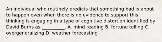 An individual who routinely predicts that something bad is about to happen even when there is no evidence to support this thinking is engaging in a type of cognitive distortion identified by David Burns as __________. A. mind reading B. fortune telling C. overgeneralizing D. weather forecasting