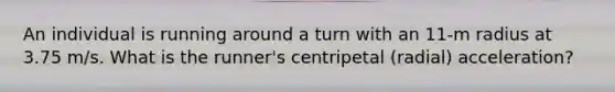 An individual is running around a turn with an 11-m radius at 3.75 m/s. What is the runner's centripetal (radial) acceleration?