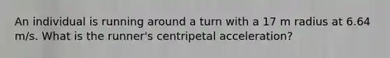 An individual is running around a turn with a 17 m radius at 6.64 m/s. What is the runner's centripetal acceleration?