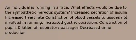 An individual is running in a race. What effects would be due to the sympathetic <a href='https://www.questionai.com/knowledge/kThdVqrsqy-nervous-system' class='anchor-knowledge'>nervous system</a>? Increased secretion of insulin Increased heart rate Constriction of <a href='https://www.questionai.com/knowledge/kZJ3mNKN7P-blood-vessels' class='anchor-knowledge'>blood vessels</a> to tissues not involved in running. Increased gastric secretions Constriction of pupils Dilation of respiratory passages Decreased urine production