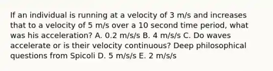 If an individual is running at a velocity of 3 m/s and increases that to a velocity of 5 m/s over a 10 second time period, what was his acceleration? A. 0.2 m/s/s B. 4 m/s/s C. Do waves accelerate or is their velocity continuous? Deep philosophical questions from Spicoli D. 5 m/s/s E. 2 m/s/s